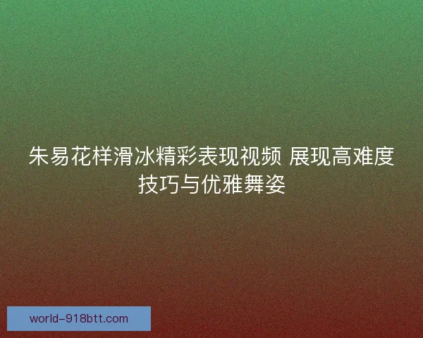 朱易花样滑冰精彩表现视频 展现高难度技巧与优雅舞姿