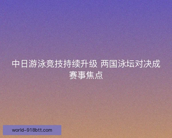 中日游泳竞技持续升级 两国泳坛对决成赛事焦点
